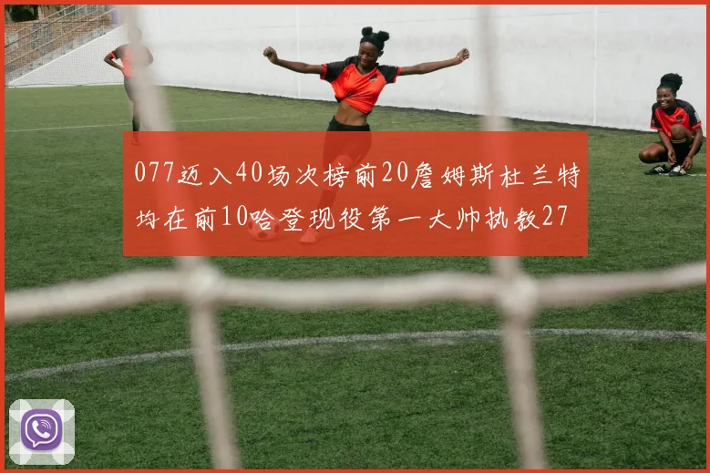 077迈入40场次榜前20詹姆斯杜兰特均在前10哈登现役第一大帅执教271场次