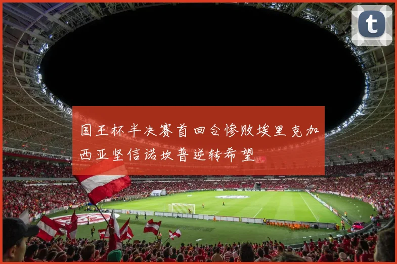 国王杯半决赛首回合惨败埃里克加西亚坚信诺坎普逆转希望