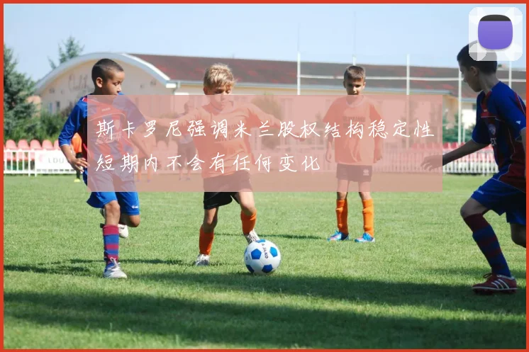 斯卡罗尼强调米兰股权结构稳定性短期内不会有任何变化