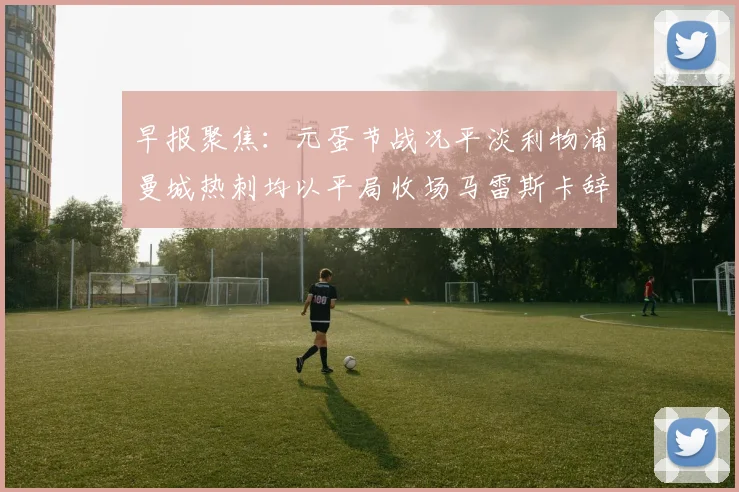 早报聚焦：元蛋节战况平淡利物浦曼城热刺均以平局收场马雷斯卡辞职引发关注