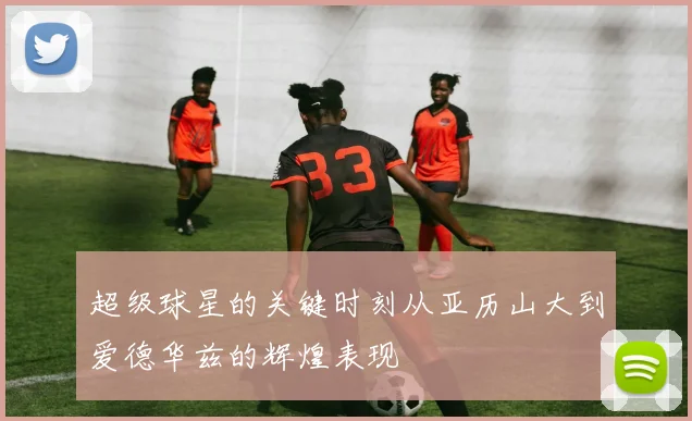 超级球星的关键时刻从亚历山大到爱德华兹的辉煌表现