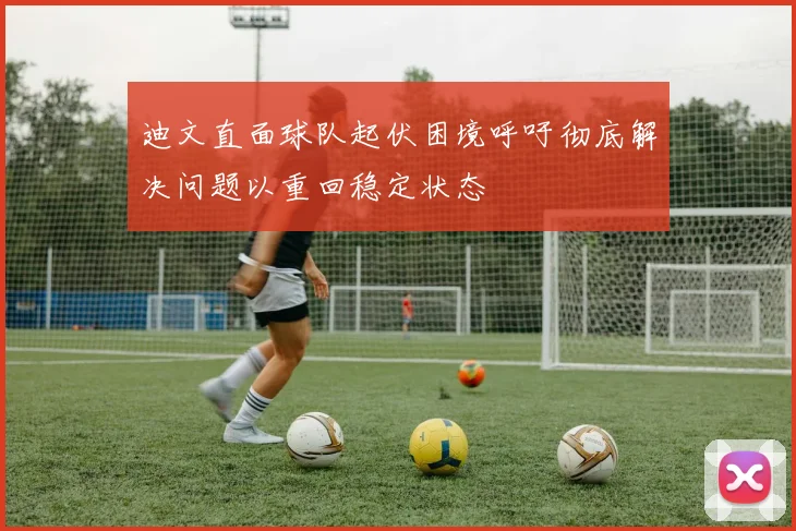 迪文直面球队起伏困境呼吁彻底解决问题以重回稳定状态