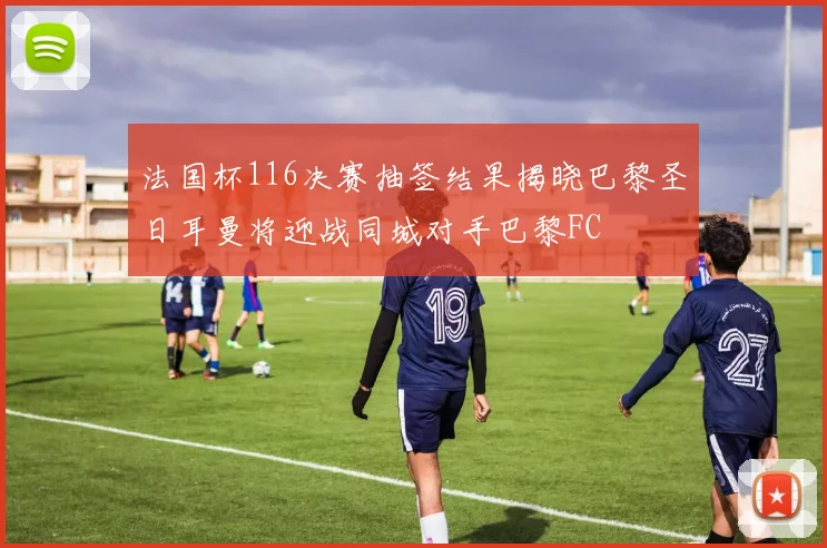 法国杯116决赛抽签结果揭晓巴黎圣日耳曼将迎战同城对手巴黎FC