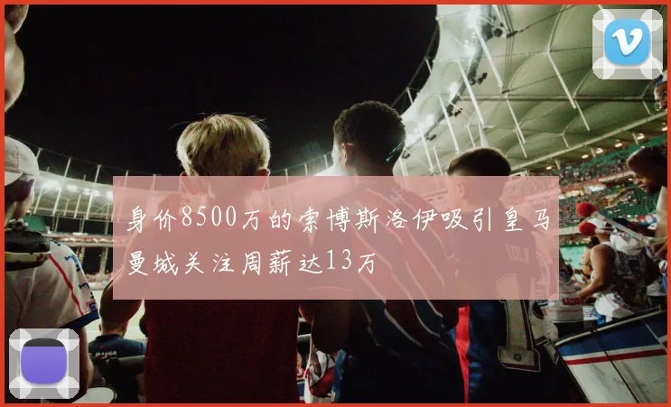 身价8500万的索博斯洛伊吸引皇马曼城关注周薪达13万