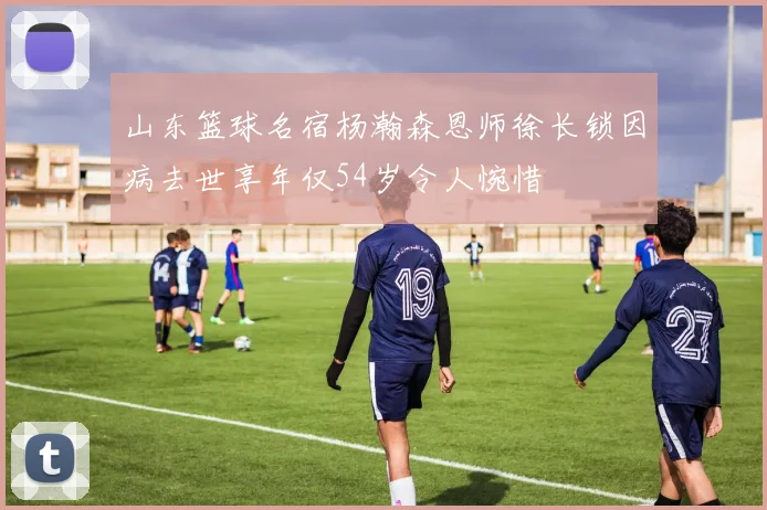 山东篮球名宿杨瀚森恩师徐长锁因病去世享年仅54岁令人惋惜
