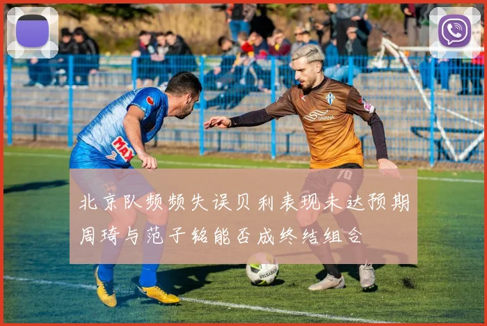 北京队频频失误贝利表现未达预期周琦与范子铭能否成终结组合