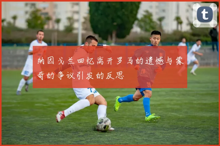 纳因戈兰回忆离开罗马的遗憾与蒙奇的争议引发的反思