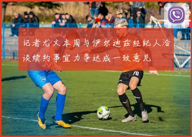 记者尤文本周与伊尔迪兹经纪人洽谈续约事宜力争达成一致意见