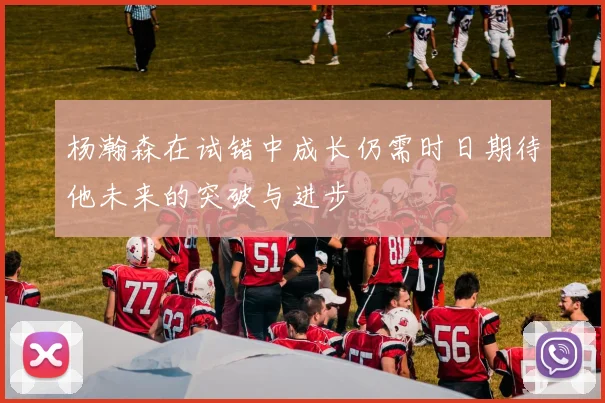 杨瀚森在试错中成长仍需时日期待他未来的突破与进步