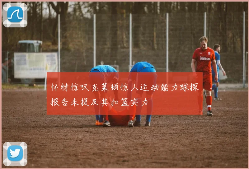 怀特惊叹克莱顿惊人运动能力球探报告未提及其扣篮实力