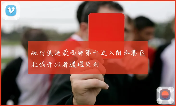 独行侠逆袭西部第十进入附加赛区北伐开拓者遭遇失利