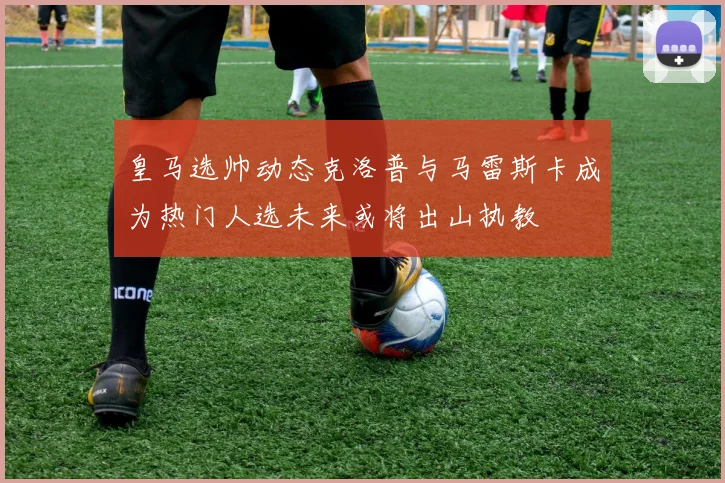 皇马选帅动态克洛普与马雷斯卡成为热门人选未来或将出山执教