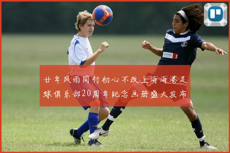 廿年风雨同行初心不改上海海港足球俱乐部20周年纪念画册盛大发布
