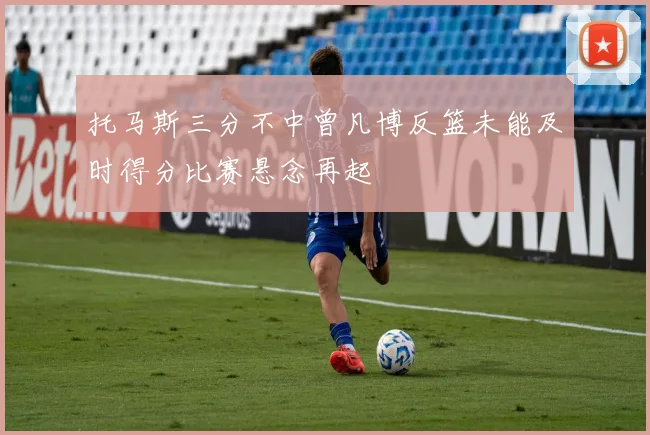 托马斯三分不中曾凡博反篮未能及时得分比赛悬念再起