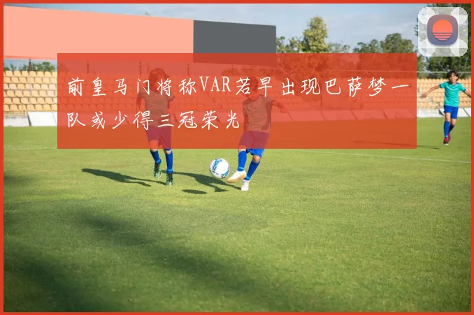前皇马门将称VAR若早出现巴萨梦一队或少得三冠荣光