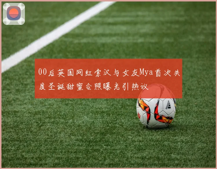 00后英国网红索汉与女友Mya首次共度圣诞甜蜜合照曝光引热议