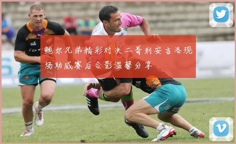 鲍尔兄弟精彩对决二哥利安吉洛现场助威赛后合影温馨分享
