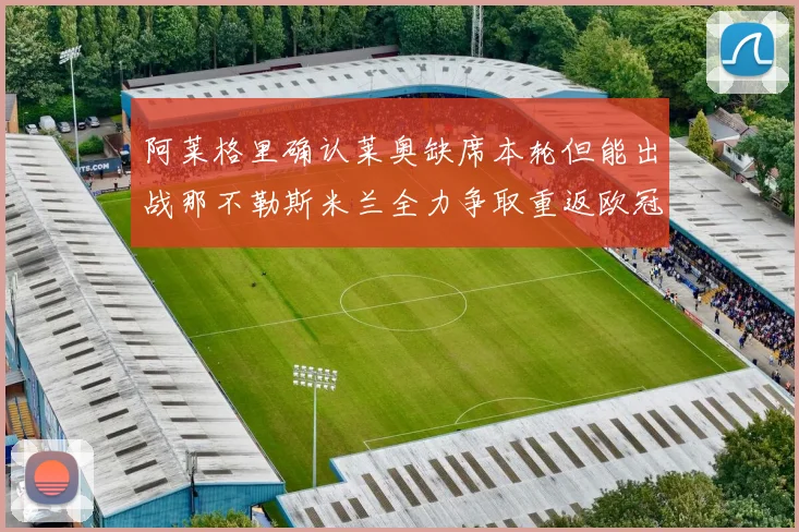 阿莱格里确认莱奥缺席本轮但能出战那不勒斯米兰全力争取重返欧冠资格