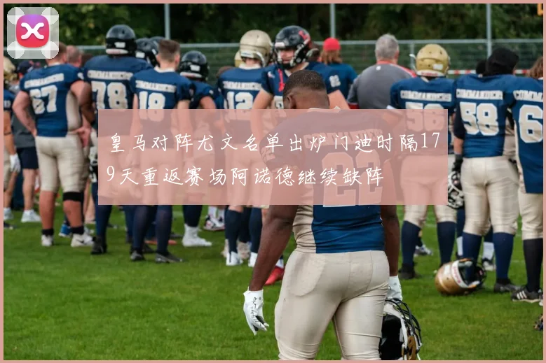 皇马对阵尤文名单出炉门迪时隔179天重返赛场阿诺德继续缺阵