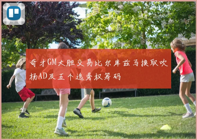 奇才GM大胆交易比尔库兹马换取吹杨AD及五个选秀权筹码