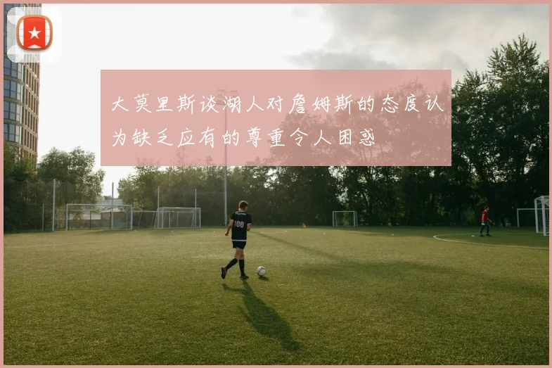 大莫里斯谈湖人对詹姆斯的态度认为缺乏应有的尊重令人困惑