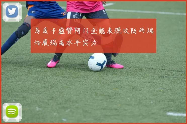 乌度卡盛赞阿门全能表现攻防两端均展现高水平实力