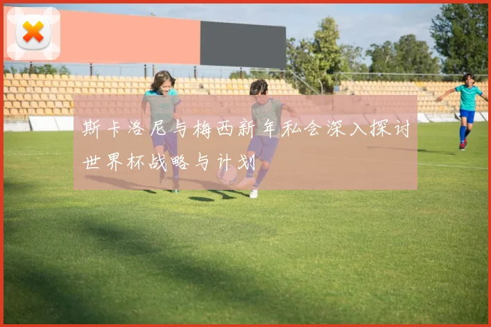 斯卡洛尼与梅西新年私会深入探讨世界杯战略与计划