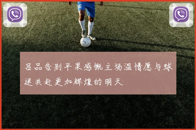 吕品告别平果感慨主场温情愿与球迷共赴更加辉煌的明天