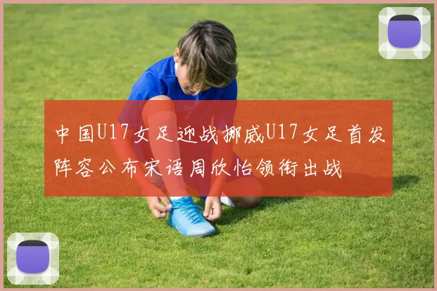 中国U17女足迎战挪威U17女足首发阵容公布宋语周欣怡领衔出战