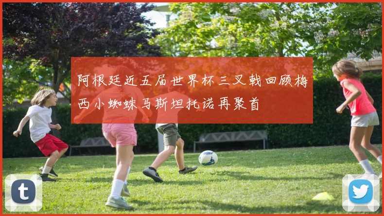 阿根廷近五届世界杯三叉戟回顾梅西小蜘蛛马斯坦托诺再聚首