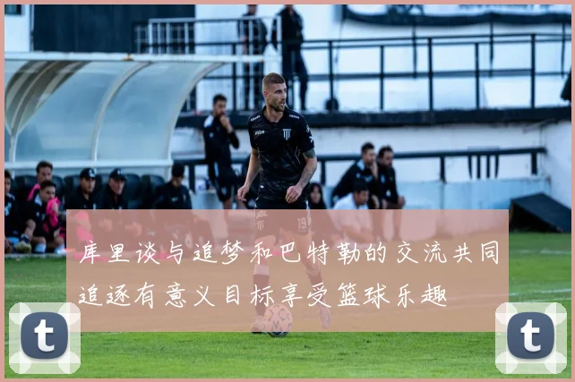 库里谈与追梦和巴特勒的交流共同追逐有意义目标享受篮球乐趣