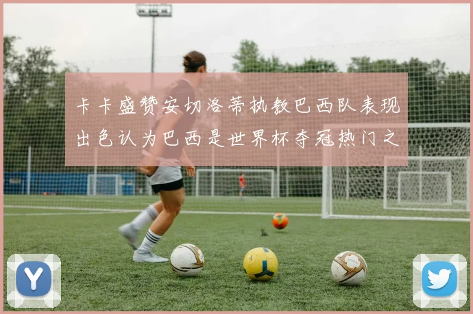 卡卡盛赞安切洛蒂执教巴西队表现出色认为巴西是世界杯夺冠热门之选
