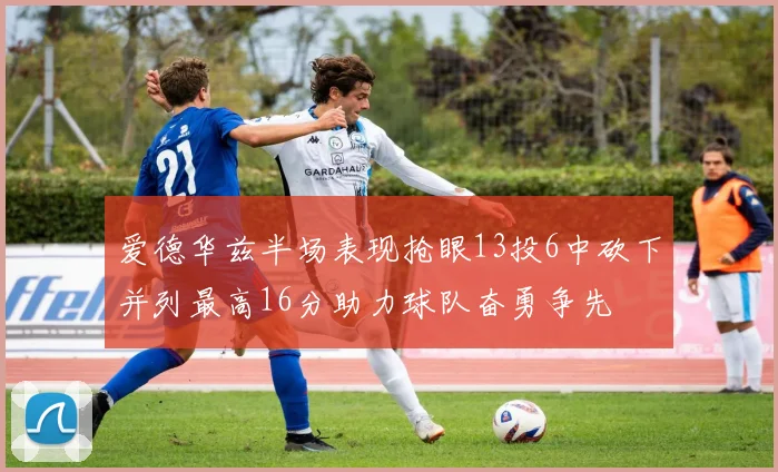 爱德华兹半场表现抢眼13投6中砍下并列最高16分助力球队奋勇争先