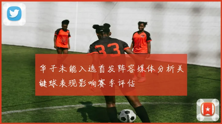 华子未能入选首发阵容媒体分析关键球表现影响赛季评估