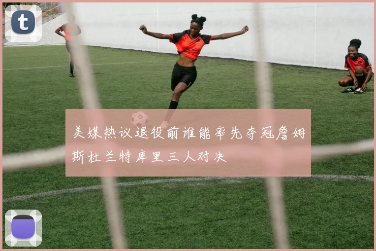 美媒热议退役前谁能率先夺冠詹姆斯杜兰特库里三人对决