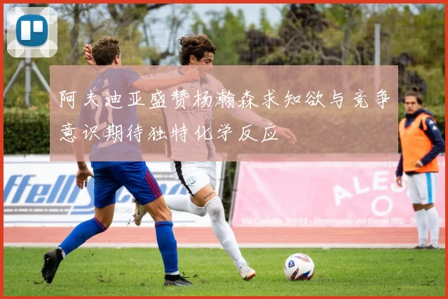 阿夫迪亚盛赞杨瀚森求知欲与竞争意识期待独特化学反应