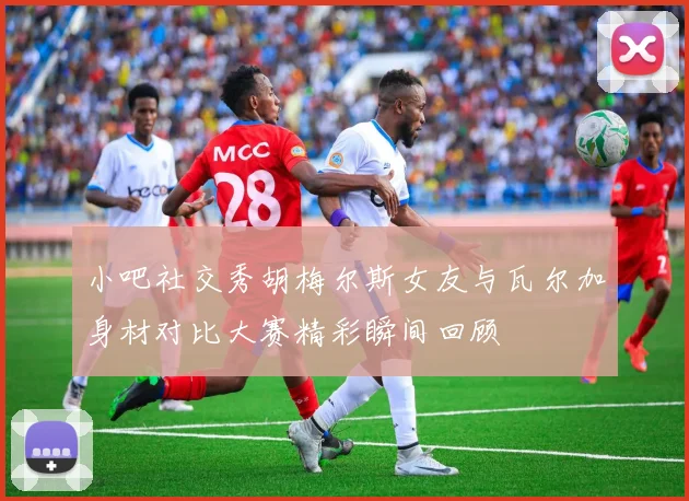 小吧社交秀胡梅尔斯女友与瓦尔加身材对比大赛精彩瞬间回顾