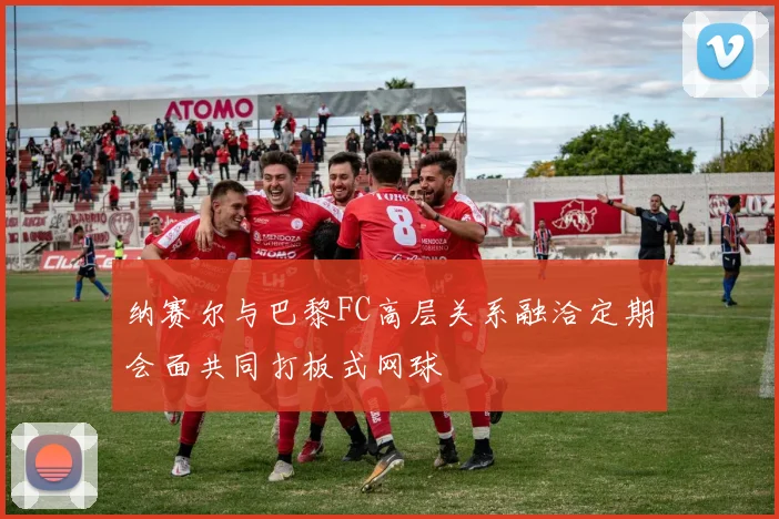纳赛尔与巴黎FC高层关系融洽定期会面共同打板式网球