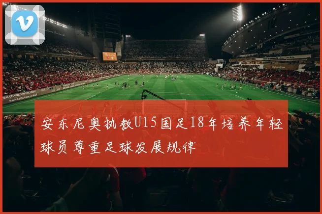 安东尼奥执教U15国足18年培养年轻球员尊重足球发展规律