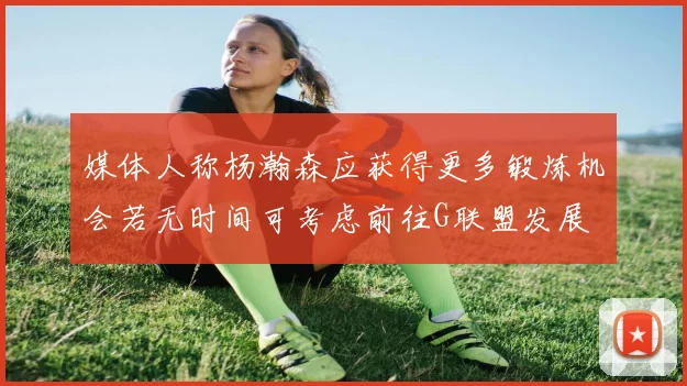 媒体人称杨瀚森应获得更多锻炼机会若无时间可考虑前往G联盟发展