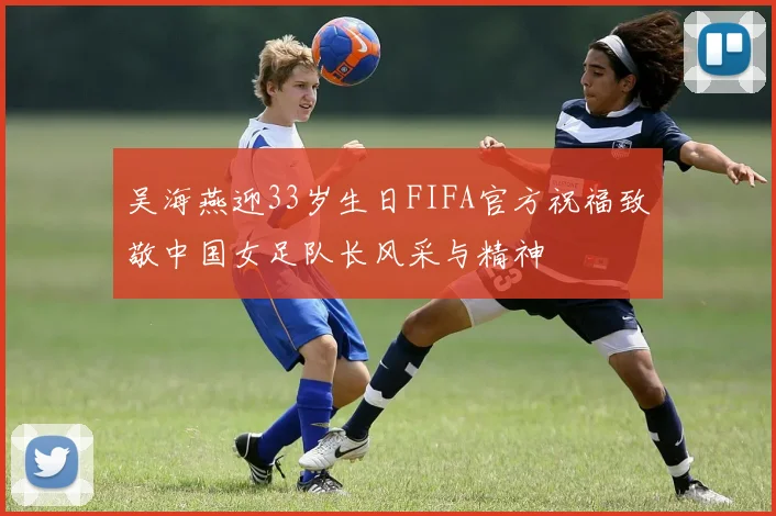 吴海燕迎33岁生日FIFA官方祝福致敬中国女足队长风采与精神